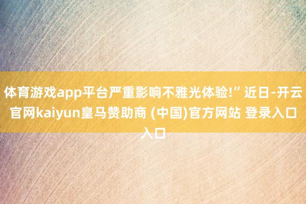 体育游戏app平台严重影响不雅光体验!”近日-开云官网kaiyun皇马赞助商 (中国)官方网站 登录入口