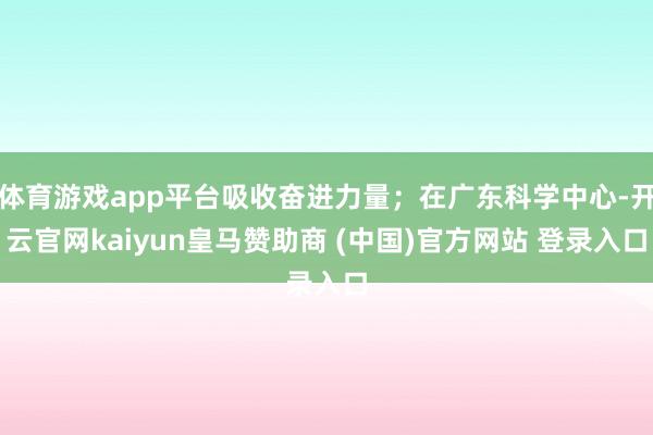 体育游戏app平台吸收奋进力量；在广东科学中心-开云官网kaiyun皇马赞助商 (中国)官方网站 登录入口