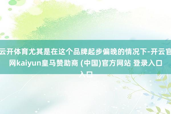 云开体育尤其是在这个品牌起步偏晚的情况下-开云官网kaiyun皇马赞助商 (中国)官方网站 登录入口