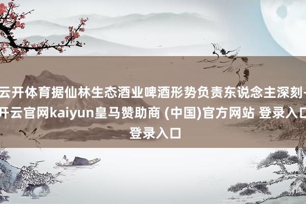 云开体育据仙林生态酒业啤酒形势负责东说念主深刻-开云官网kaiyun皇马赞助商 (中国)官方网站 登录入口