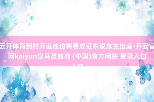 云开体育到时开庭他也将看成证东说念主出庭-开云官网kaiyun皇马赞助商 (中国)官方网站 登录入口