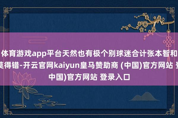 体育游戏app平台天然也有极个别球迷合计张本智和作念的莫得错-开云官网kaiyun皇马赞助商 (中国)官方网站 登录入口