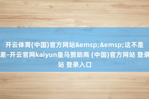 开云体育(中国)官方网站&emsp;&emsp;这不是小误差-开云官网kaiyun皇马赞助商 (中国)官方网站 登录入口