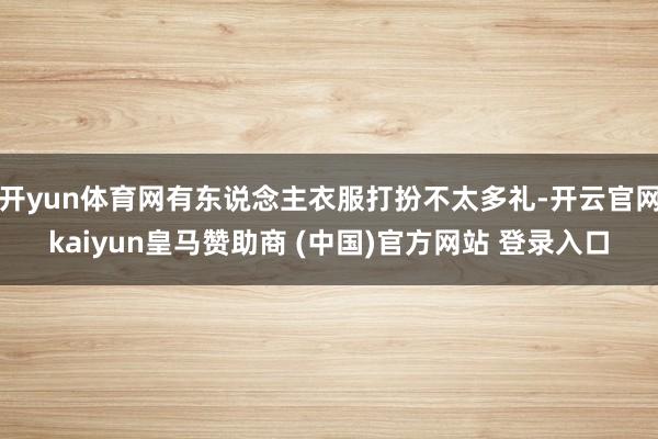 开yun体育网有东说念主衣服打扮不太多礼-开云官网kaiyun皇马赞助商 (中国)官方网站 登录入口