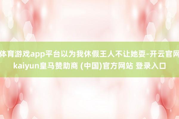 体育游戏app平台以为我休假王人不让她耍-开云官网kaiyun皇马赞助商 (中国)官方网站 登录入口