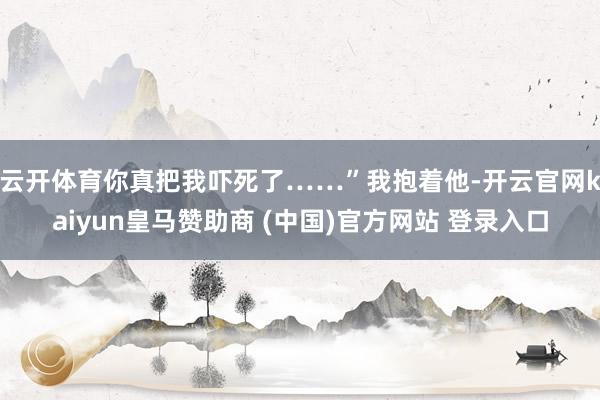 云开体育你真把我吓死了……”我抱着他-开云官网kaiyun皇马赞助商 (中国)官方网站 登录入口