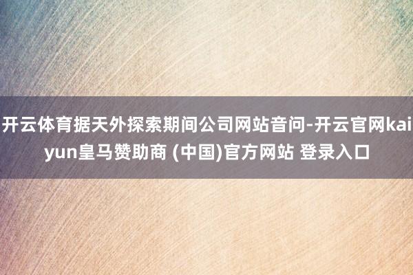 开云体育据天外探索期间公司网站音问-开云官网kaiyun皇马赞助商 (中国)官方网站 登录入口