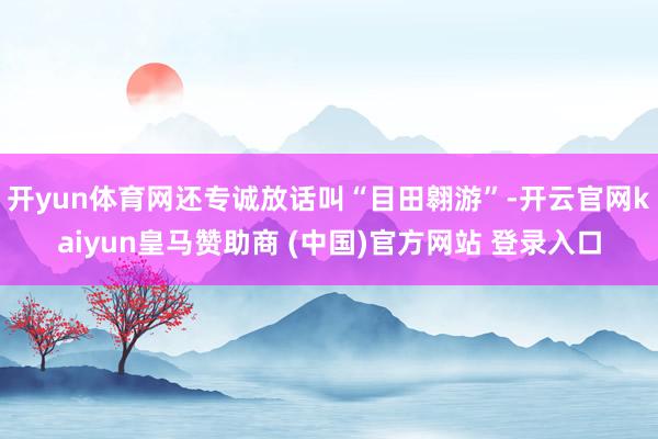 开yun体育网还专诚放话叫“目田翱游”-开云官网kaiyun皇马赞助商 (中国)官方网站 登录入口