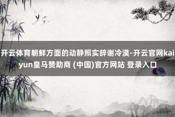 开云体育朝鲜方面的动静照实辞谢冷漠-开云官网kaiyun皇马赞助商 (中国)官方网站 登录入口