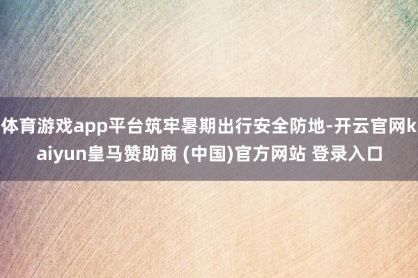 体育游戏app平台筑牢暑期出行安全防地-开云官网kaiyun皇马赞助商 (中国)官方网站 登录入口