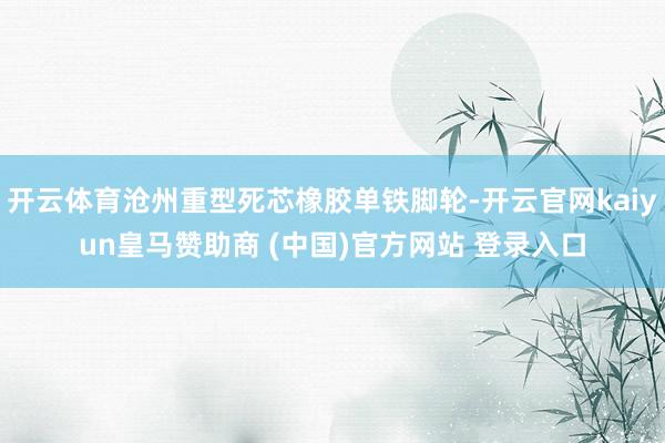 开云体育沧州重型死芯橡胶单铁脚轮-开云官网kaiyun皇马赞助商 (中国)官方网站 登录入口