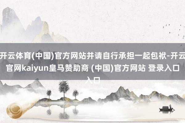 开云体育(中国)官方网站并请自行承担一起包袱-开云官网kaiyun皇马赞助商 (中国)官方网站 登录入口