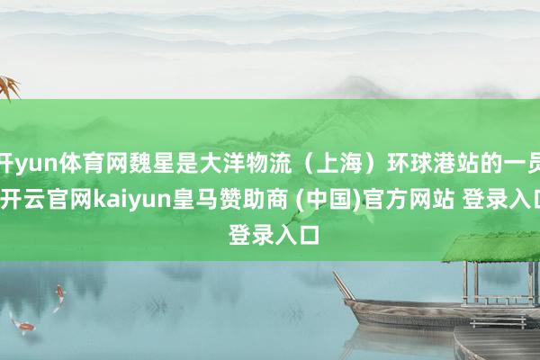 开yun体育网魏星是大洋物流（上海）环球港站的一员-开云官网kaiyun皇马赞助商 (中国)官方网站 登录入口