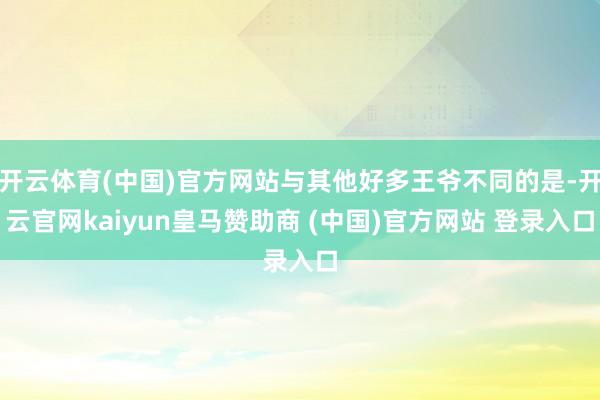 开云体育(中国)官方网站与其他好多王爷不同的是-开云官网kaiyun皇马赞助商 (中国)官方网站 登录入口