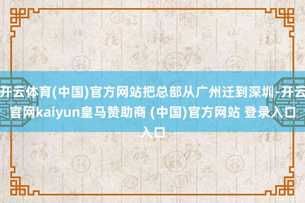 开云体育(中国)官方网站把总部从广州迁到深圳-开云官网kaiyun皇马赞助商 (中国)官方网站 登录入口