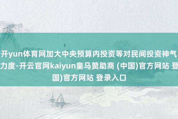 开yun体育网加大中央预算内投资等对民间投资神气的搭救力度-开云官网kaiyun皇马赞助商 (中国)官方网站 登录入口