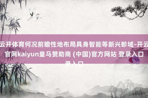 云开体育何况前瞻性地布局具身智能等新兴畛域-开云官网kaiyun皇马赞助商 (中国)官方网站 登录入口