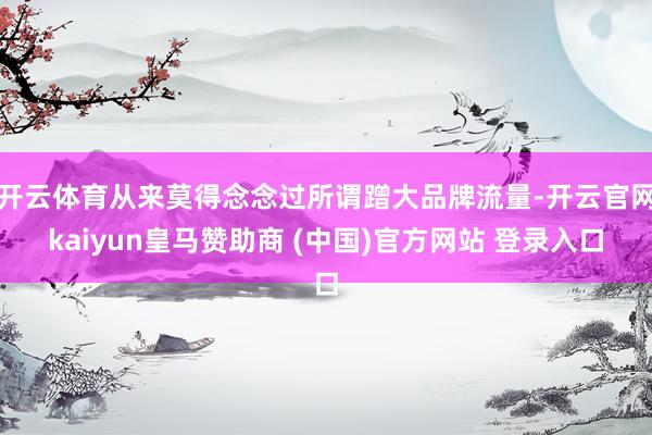 开云体育从来莫得念念过所谓蹭大品牌流量-开云官网kaiyun皇马赞助商 (中国)官方网站 登录入口
