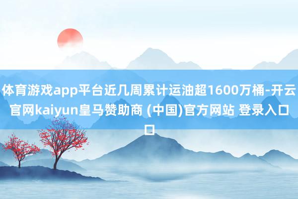 体育游戏app平台近几周累计运油超1600万桶-开云官网kaiyun皇马赞助商 (中国)官方网站 登录入口