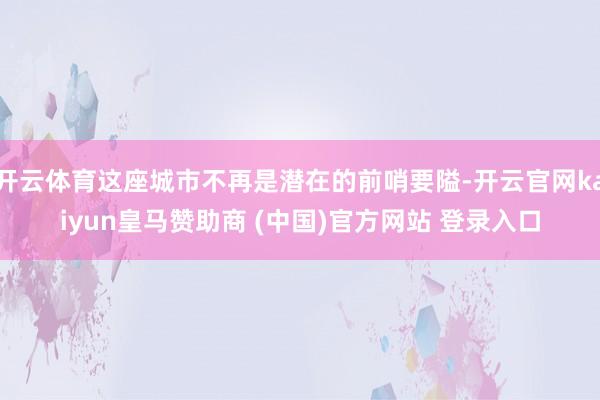 开云体育这座城市不再是潜在的前哨要隘-开云官网kaiyun皇马赞助商 (中国)官方网站 登录入口