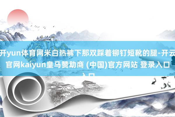 开yun体育网米白热裤下那双踩着铆钉短靴的腿-开云官网kaiyun皇马赞助商 (中国)官方网站 登录入口