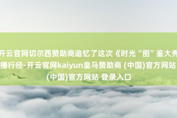 开云官网切尔西赞助商追忆了这次《时光“图”鉴大秀一场》直播行径-开云官网kaiyun皇马赞助商 (中国)官方网站 登录入口