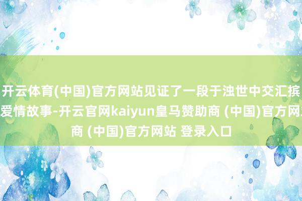 开云体育(中国)官方网站见证了一段于浊世中交汇摈弃与悠扬的爱情故事-开云官网kaiyun皇马赞助商 (中国)官方网站 登录入口