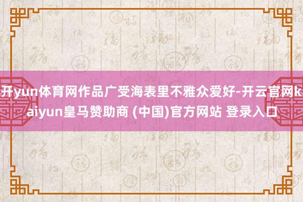 开yun体育网作品广受海表里不雅众爱好-开云官网kaiyun皇马赞助商 (中国)官方网站 登录入口