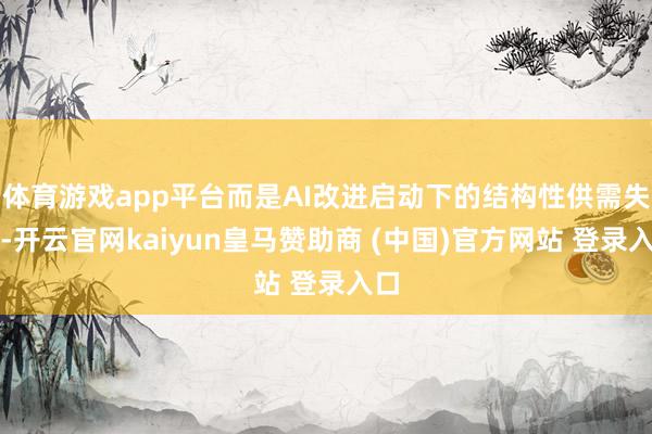 体育游戏app平台而是AI改进启动下的结构性供需失衡-开云官网kaiyun皇马赞助商 (中国)官方网站 登录入口