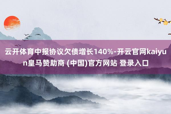 云开体育中报协议欠债增长140%-开云官网kaiyun皇马赞助商 (中国)官方网站 登录入口