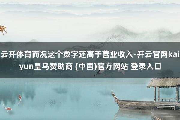 云开体育而况这个数字还高于营业收入-开云官网kaiyun皇马赞助商 (中国)官方网站 登录入口