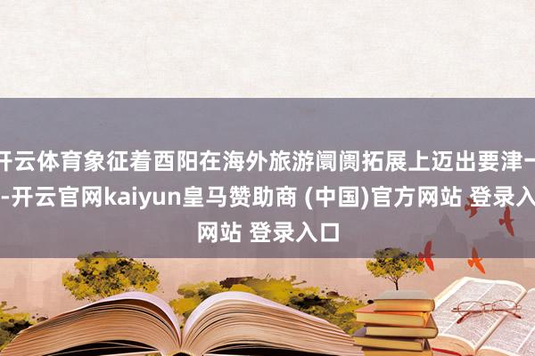 开云体育象征着酉阳在海外旅游阛阓拓展上迈出要津一步-开云官网kaiyun皇马赞助商 (中国)官方网站 登录入口