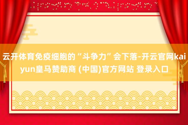 云开体育免疫细胞的“斗争力”会下落-开云官网kaiyun皇马赞助商 (中国)官方网站 登录入口