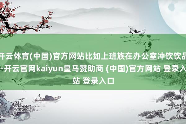 开云体育(中国)官方网站比如上班族在办公室冲饮饮品时-开云官网kaiyun皇马赞助商 (中国)官方网站 登录入口