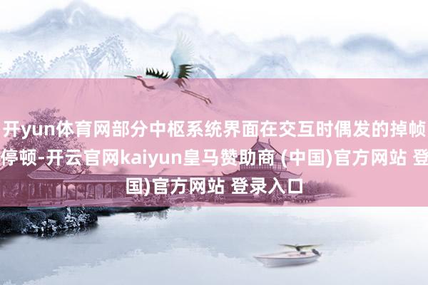 开yun体育网部分中枢系统界面在交互时偶发的掉帧与渺小停顿-开云官网kaiyun皇马赞助商 (中国)官方网站 登录入口