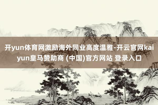 开yun体育网激励海外同业高度温雅-开云官网kaiyun皇马赞助商 (中国)官方网站 登录入口