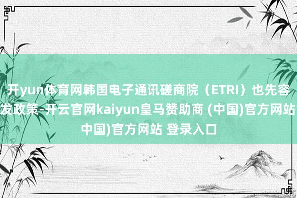 开yun体育网韩国电子通讯磋商院（ETRI）也先容了相关研发政策-开云官网kaiyun皇马赞助商 (中国)官方网站 登录入口
