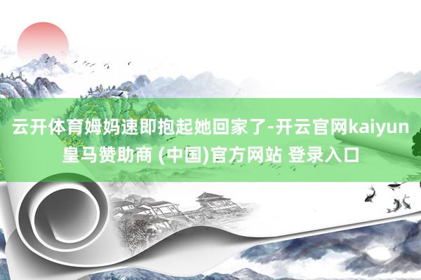 云开体育姆妈速即抱起她回家了-开云官网kaiyun皇马赞助商 (中国)官方网站 登录入口