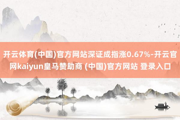 开云体育(中国)官方网站深证成指涨0.67%-开云官网kaiyun皇马赞助商 (中国)官方网站 登录入口