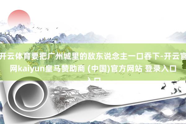开云体育要把广州城里的敌东说念主一口吞下-开云官网kaiyun皇马赞助商 (中国)官方网站 登录入口