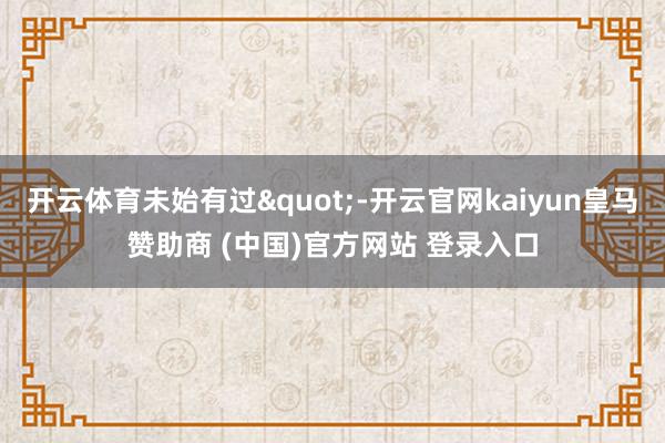 开云体育未始有过"-开云官网kaiyun皇马赞助商 (中国)官方网站 登录入口