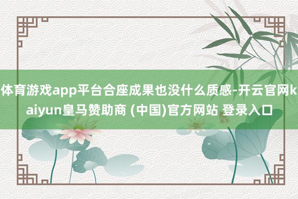体育游戏app平台合座成果也没什么质感-开云官网kaiyun皇马赞助商 (中国)官方网站 登录入口