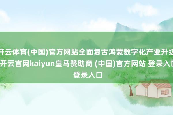 开云体育(中国)官方网站全面复古鸿蒙数字化产业升级-开云官网kaiyun皇马赞助商 (中国)官方网站 登录入口