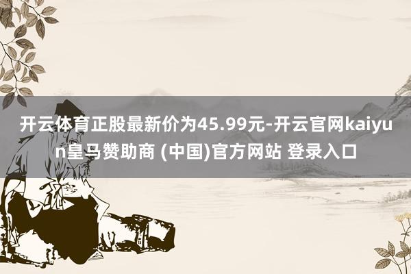开云体育正股最新价为45.99元-开云官网kaiyun皇马赞助商 (中国)官方网站 登录入口