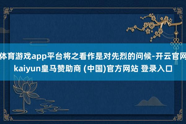 体育游戏app平台将之看作是对先烈的问候-开云官网kaiyun皇马赞助商 (中国)官方网站 登录入口