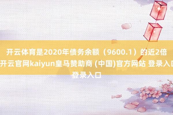 开云体育是2020年债务余额（9600.1）的近2倍-开云官网kaiyun皇马赞助商 (中国)官方网站 登录入口