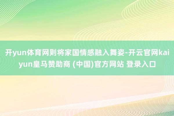 开yun体育网则将家国情感融入舞姿-开云官网kaiyun皇马赞助商 (中国)官方网站 登录入口
