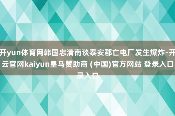 开yun体育网韩国忠清南谈泰安郡亡电厂发生爆炸-开云官网kaiyun皇马赞助商 (中国)官方网站 登录入口