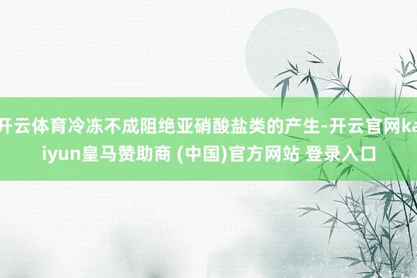 开云体育冷冻不成阻绝亚硝酸盐类的产生-开云官网kaiyun皇马赞助商 (中国)官方网站 登录入口