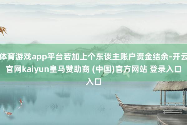 体育游戏app平台若加上个东谈主账户资金结余-开云官网kaiyun皇马赞助商 (中国)官方网站 登录入口
